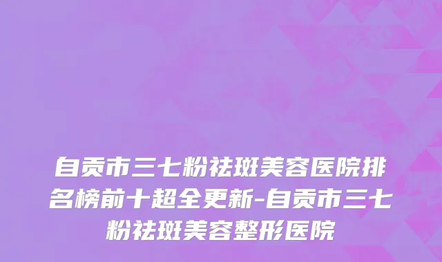 自贡市三七粉祛斑美容医院排名榜前十超全更新-自贡市三七粉祛斑美容整形医院