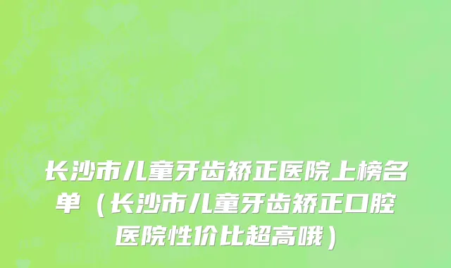 长沙市儿童牙齿矫正医院上榜名单（长沙市儿童牙齿矫正口腔医院性价比超高哦）