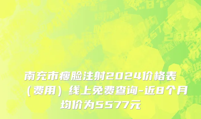 南充市瘦脸注射2024价格表（费用）线上免费查询-近8个月均价为5577元
