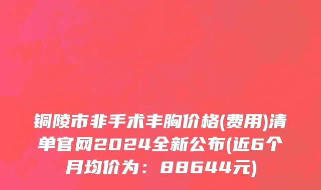 铜陵市非手术丰胸价格(费用)清单官网2024全新公布(近6个月均价为：88644元)