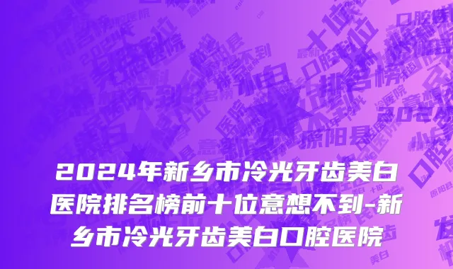 2024年新乡市冷光牙齿美白医院排名榜前十位意想不到-新乡市冷光牙齿美白口腔医院