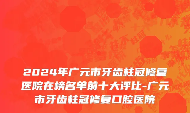 2024年广元市牙齿柱冠修复医院在榜名单前十大评比-广元市牙齿柱冠修复口腔医院