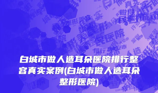 白城市做人造耳朵医院排行整容真实案例(白城市做人造耳朵整形医院)