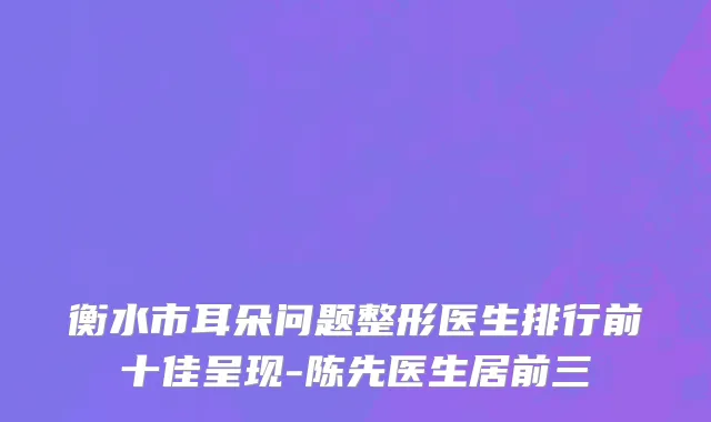 衡水市耳朵问题整形医生排行前十佳呈现-陈先医生居前三