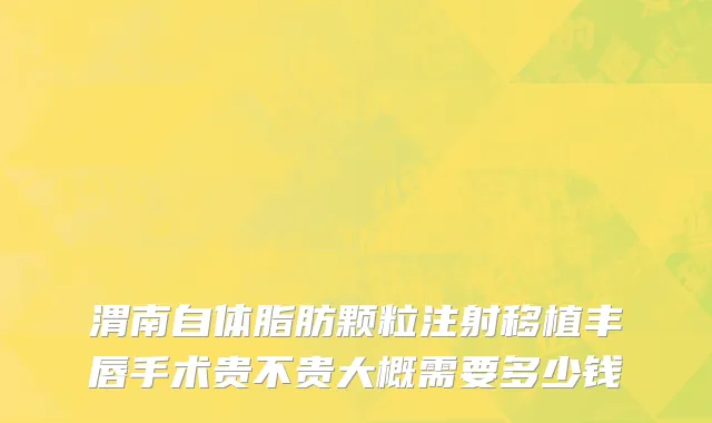 渭南自体脂肪颗粒注射移植丰唇手术贵不贵大概需要多少钱