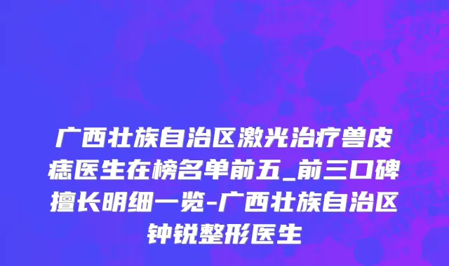 广西壮族自治区激光治疗兽皮痣医生在榜名单前五_前三口碑擅长明细一览-广西壮族自治区钟锐整形医生