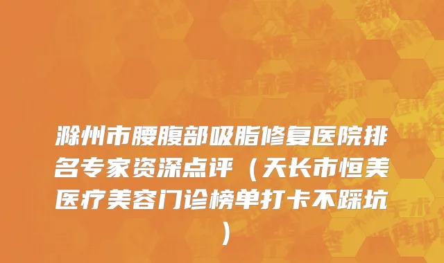 滁州市腰腹部吸脂修复医院排名专家资深点评（天长市恒美医疗美容门诊榜单打卡不踩坑）