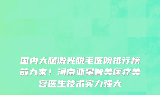 国内大腿激光脱毛医院排行榜前九家!河南亚星智美医疗美容医生技术实力强大