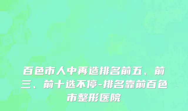 百色市人中再造排名前五、前三、前十选不停-排名靠前百色市整形医院