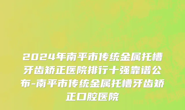 2024年南平市传统金属托槽牙齿矫正医院排行十强靠谱公布-南平市传统金属托槽牙齿矫正口腔医院