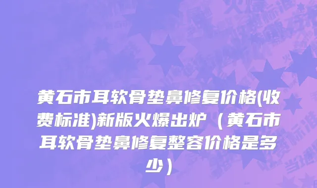 黄石市耳软骨垫鼻修复价格(收费标准)新版火爆出炉（黄石市耳软骨垫鼻修复整容价格是多少）