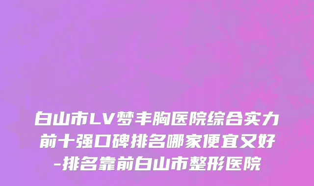 白山市LV梦丰胸医院综合实力前十强口碑排名哪家便宜又好-排名靠前白山市整形医院