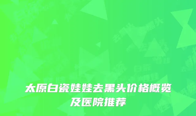 太原白瓷娃娃去黑头价格概览及医院推荐