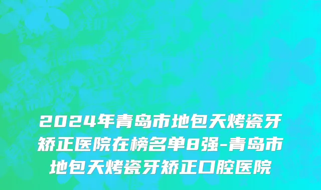2024年青岛市地包天烤瓷牙矫正医院在榜名单8强-青岛市地包天烤瓷牙矫正口腔医院