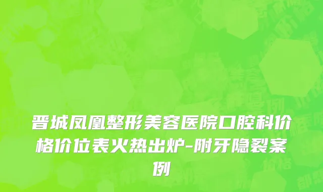 晋城凤凰整形美容医院口腔科价格价位表火热出炉-附牙隐裂案例