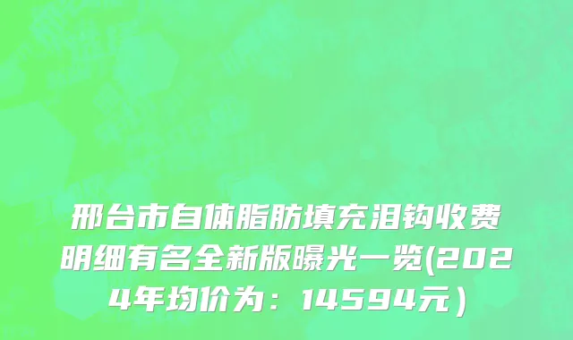邢台市自体脂肪填充泪钩收费明细有名全新版曝光一览(2024年均价为：14594元）