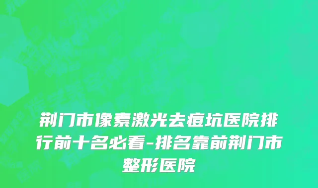 荆门市像素激光去痘坑医院排行前十名必看-排名靠前荆门市整形医院