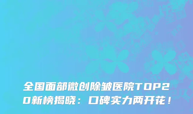 全国面部微创除皱医院TOP20新榜揭晓:口碑实力两开花!
