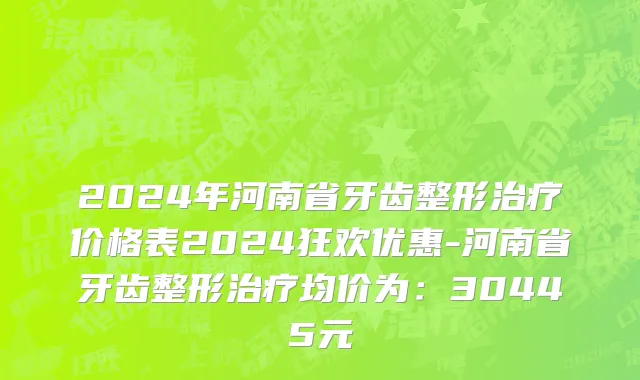 2024年河南省牙齿整形治疗价格表2024狂欢优惠-河南省牙齿整形治疗均价为：30445元
