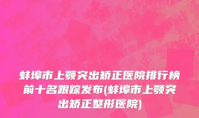 蚌埠市上颚突出矫正医院排行榜前十名跟踪发布(蚌埠市上颚突出矫正整形医院)