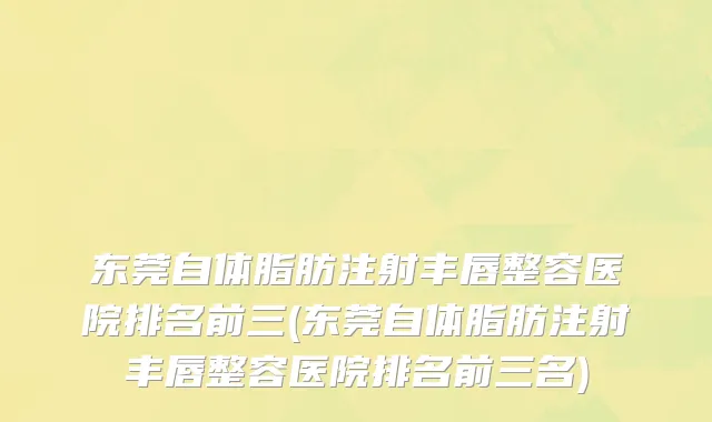 东莞自体脂肪注射丰唇整容医院排名前三(东莞自体脂肪注射丰唇整容医院排名前三名)