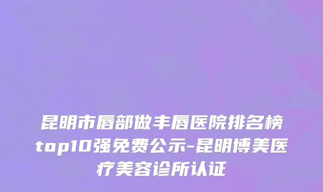 昆明市唇部做丰唇医院排名榜top10强免费公示-昆明博美医疗美容诊所认证