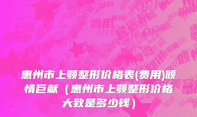惠州市上颚整形价格表(费用)倾情巨献（惠州市上颚整形价格大致是多少钱）