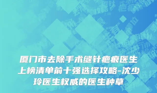 厦门市去除手术缝针疤痕医生上榜清单前十强选择攻略-沈少玲医生权威的医生种草