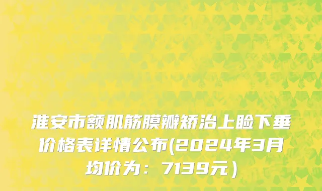 淮安市额肌筋膜瓣矫治上睑下垂价格表详情公布(2024年3月均价为：7139元）