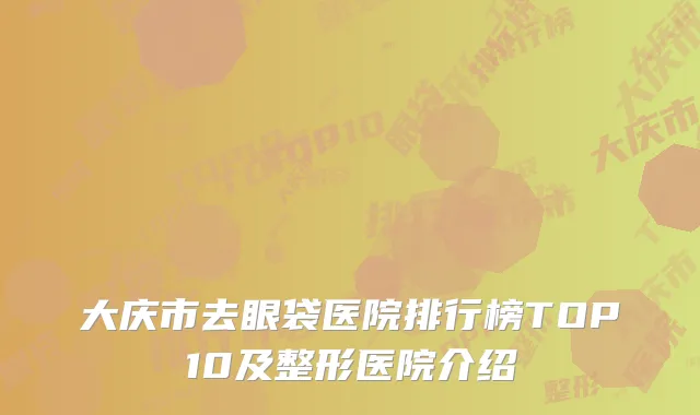 大庆市去眼袋医院排行榜TOP10及整形医院介绍