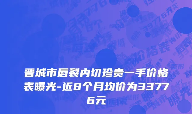 晋城市唇裂内切珍贵一手价格表曝光-近8个月均价为33776元