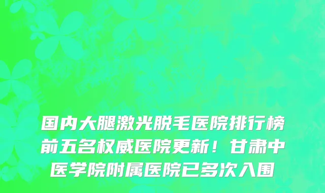 国内大腿激光脱毛医院排行榜前五名权威医院更新!甘肃中医学院附属医院已多次入围