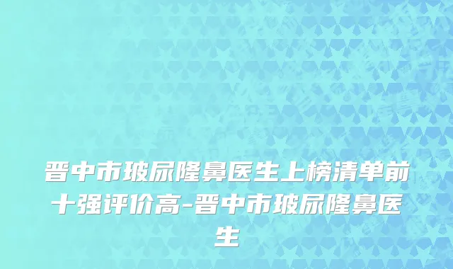晋中市玻尿隆鼻医生上榜清单前十强评价高-晋中市玻尿隆鼻医生