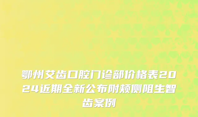 鄂州艾齿口腔门诊部价格表2024近期全新公布附颊侧阻生智齿案例
