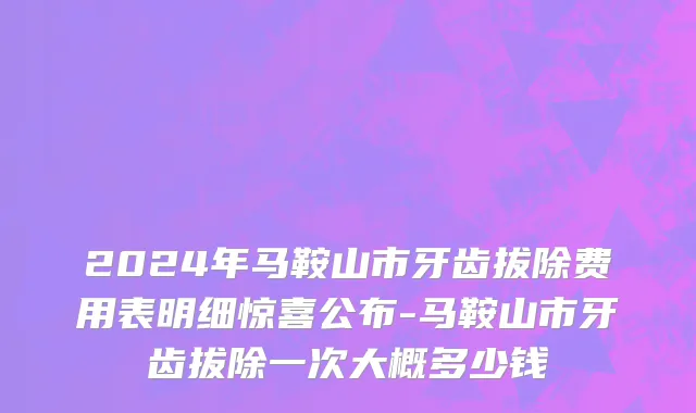2024年马鞍山市牙齿拔除费用表明细惊喜公布-马鞍山市牙齿拔除一次大概多少钱