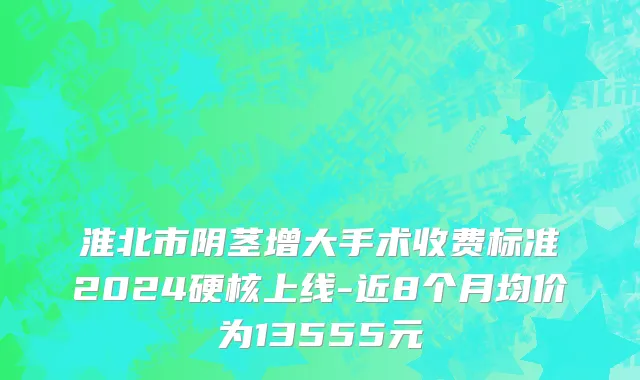 淮北市阴茎增大手术收费标准2024硬核上线-近8个月均价为13555元