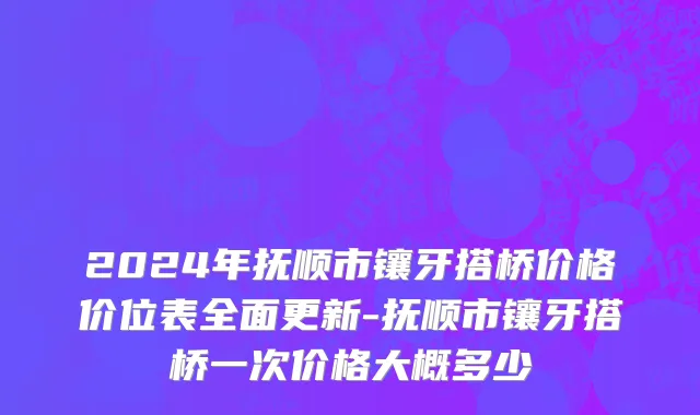 2024年抚顺市镶牙搭桥价格价位表全面更新-抚顺市镶牙搭桥一次价格大概多少