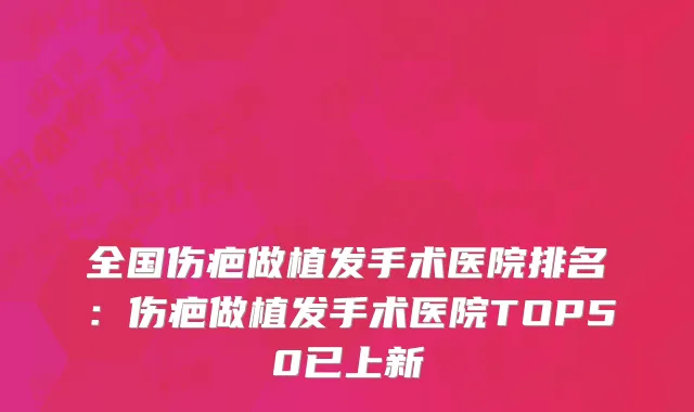 全国伤疤做植发手术医院排名：伤疤做植发手术医院TOP50已上新