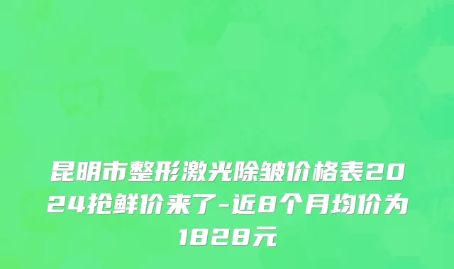 昆明市整形激光除皱价格表2024抢鲜价来了-近8个月均价为1828元
