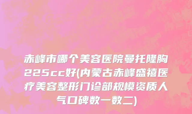 赤峰市哪个美容医院曼托隆胸225cc好(内蒙古赤峰盛禧医疗美容整形门诊部规模资质人气口碑数一数二)