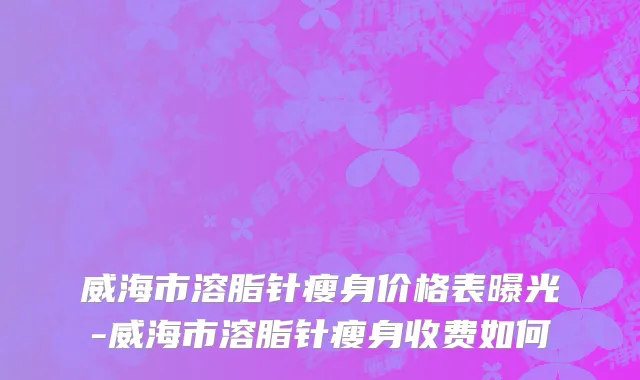 威海市溶脂针瘦身价格表曝光-威海市溶脂针瘦身收费如何