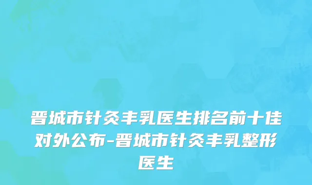 晋城市针灸丰乳医生排名前十佳对外公布-晋城市针灸丰乳整形医生