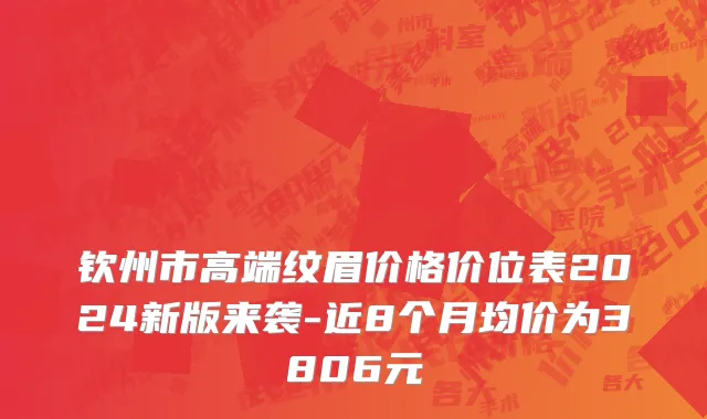 钦州市高端纹眉价格价位表2024新版来袭-近8个月均价为3806元