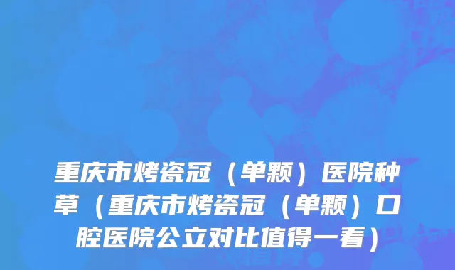 重庆市烤瓷冠（单颗）医院种草（重庆市烤瓷冠（单颗）口腔医院公立对比值得一看）