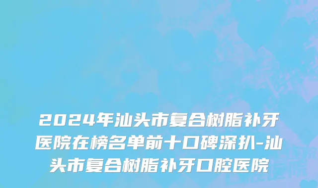 2024年汕头市复合树脂补牙医院在榜名单前十口碑深扒-汕头市复合树脂补牙口腔医院
