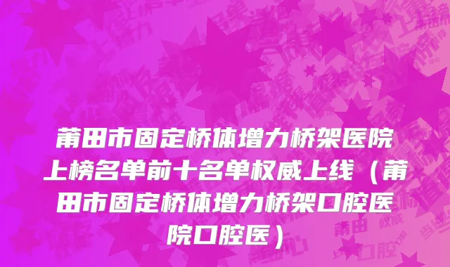 莆田市固定桥体增力桥架医院上榜名单前十名单权威上线（莆田市固定桥体增力桥架口腔医院口腔医）