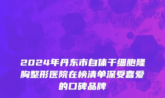2024年丹东市自体干细胞隆胸整形医院在榜清单深受喜爱的口碑品牌