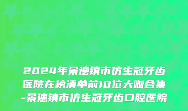 2024年景德镇市仿生冠牙齿医院在榜清单前10位大咖合集-景德镇市仿生冠牙齿口腔医院