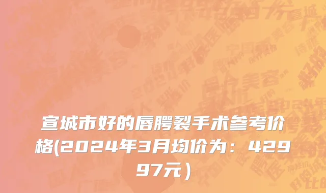 宣城市好的唇腭裂手术参考价格(2024年3月均价为：42997元）