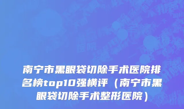 南宁市黑眼袋切除手术医院排名榜top10强横评（南宁市黑眼袋切除手术整形医院）